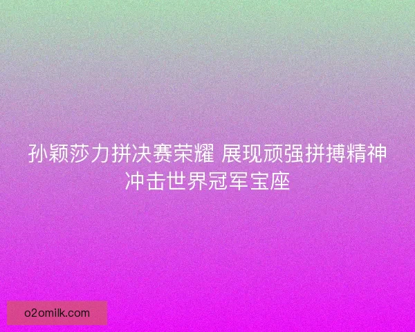 孙颖莎力拼决赛荣耀 展现顽强拼搏精神冲击世界冠军宝座